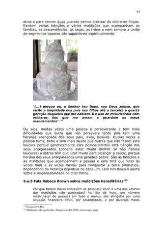 54
etnia e para vencer duas guerras vamos precisar do dobro de forças.
Existem várias bênçãos e várias maldições que acompanham as
famílias, as descendências, as raças, as tribos e nem sempre a união
de segmentos opostos são suportáveis espiritualmente:
“(...) porque eu, o Senhor teu Deus, sou Deus zeloso, que
visito a iniqüidade dos pais nos filhos até a terceira e quarta
geração daqueles que me odeiam. 6 e uso de misericórdia com
milhares dos que me amam e guardam os meus
mandamentos”.114
Ou seja, muitas vezes uma pessoa é perseverante e tem mais
dificuldades que outra que não persevera tanto pois tem uma
herança abençoada dos seus pais, avós, bisavós. Outras vezes a
pessoa fuma, bebe e tem mais saúde que outras que não fazem esta
loucura porque geneticamente esta pessoa herdou esta bênção dos
seus antepassados (poderia estar muito melhor se não fizesse
loucuras) e outras têm que lutar muito para alcançar a saúde, porque
herdou dos seus antepassados uma genética pobre. São as bênçãos e
as maldições que acompanham a pessoa e esta terá que lutar às
vezes mais e às vezes menos para conquistar a terra prometida,
dependendo da herança espiritual de cada um. Isso nos deixa o alerta
sobre a responsabilidade de criar filhos.
5.e.5 Fala Rebeca Brown sobre maldições hereditárias115
Por que tantos males sobrevêm às pessoas? Você é uma das vítimas
das maldições não quebradas? No dia de hoje, um número
incalculável de pessoas em todo o mundo são atingidos por uma
situação financeira difícil, por calamidades, e por diversos males
114
Êxodo 20:5-B,6.
115
Maldições não quebradas; Danprewan;RJ;1999; contracapa; págs:
 