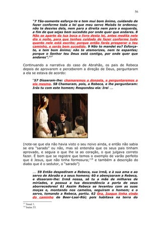 56
“7 Tão-somente esforça-te e tem mui bom ânimo, cuidando de
fazer conforme toda a lei que meu servo Moisés te ordenou;
não te desvies dela, nem para a direita nem para a esquerda,
a fim de que sejas bem sucedido por onde quer que andares. 8
Não se aparte da tua boca o livro desta lei, antes medita nele
dia e noite, para que tenhas cuidado de fazer conforme tudo
quanto nele está escrito; porque então farás prosperar o teu
caminho, e serás bem sucedido. 9 Não to mandei eu? Esforça-
te, e tem bom ânimo; não te atemorizes, nem te espantes;
porque o Senhor teu Deus está contigo, por onde quer que
andares”.117
Continuando a narrativa do caso de Abrahão, os pais de Rebeca
depois de aprovarem e perceberem a direção de Deus, perguntaram
a ela se estava de acordo:
“57 Disseram-lhe: chamaremos a donzela, e perguntaremos a
ela mesma. 58 Chamaram, pois, a Rebeca, e lhe perguntaram:
Irás tu com este homem; Respondeu ela: Irei ...
(note-se que ela não havia visto o seu noivo ainda, e então não sabia
se era “sarado” ou não, mas só entendia que os seus pais tinham
aprovado, e seguia o que lhe ia ao coração, o que julgava correto
fazer. É bom que se registre que temos o exemplo de varão perfeito
que é Jesus, que não tinha formosura;118
e também a descrição do
diabo que é o sedutor, o “sarado”)
... 59 Então despediram a Rebeca, sua irmã, e à sua ama e ao
servo de Abraão e a seus homens; 60 e abençoaram a Rebeca,
e disseram-lhe: Irmã nossa, sê tu a mãe de milhares de
miríades, e possua a tua descendência a porta de seus
aborrecedores! 61 Assim Rebeca se levantou com as suas
moças e, montando nos camelos, seguiram o homem; e o
servo, tomando a Rebeca, partiu. 62 Ora, Isaque tinha vindo
do caminho de Beer-Laai-Rói; pois habitava na terra do
117
Josué 1.
118
Isaías 53.
 