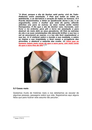 58
“6 Uivai, porque o dia do Senhor está perto; virá do Todo-
Poderoso como assolação. 7 Pelo que todas as mãos se
debilitarão, e se derreterá o coração de todos os homens. 8 E
ficarão desanimados; e deles se apoderarão dores e ais; e se
angustiarão, como a mulher que está de parto; olharão
atônitos uns para os outros; os seus rostos serão rostos
flamejantes. 9 Eis que o dia do Senhor vem, horrendo, com
furor e ira ardente; para pôr a terra em assolação e para
destruir do meio dela os seus pecadores. 10 Pois as estrelas
do céu e as suas constelações não deixarão brilhar a sua luz; o
sol se escurecerá ao nascer, e a lua não fará resplandecer a
sua luz. 11 E visitarei sobre o mundo a sua maldade, e sobre
os ímpios a sua iniqüidade; e farei cessar a arrogância dos
atrevidos, e abaterei a soberba dos cruéis. 12 Farei que os
homens sejam mais raros do que o ouro puro, sim mais raros
do que o ouro fino de Ofir”.121
5.f Casos reais
Gostamos muito de histórias reais e nos deleitamos ao escutar de
algumas pessoas, passagens sobre sua vida. Registramos aqui alguns
fatos que para ilustrar este assunto tão peculiar.
121
Isaías 13?6/12.
 