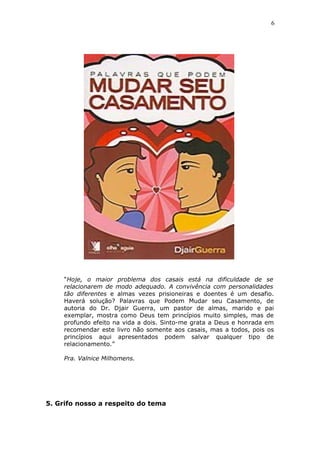 6
“Hoje, o maior problema dos casais está na dificuldade de se
relacionarem de modo adequado. A convivência com personalidades
tão diferentes e almas vezes prisioneiras e doentes é um desafio.
Haverá solução? Palavras que Podem Mudar seu Casamento, de
autoria do Dr. Djair Guerra, um pastor de almas, marido e pai
exemplar, mostra como Deus tem princípios muito simples, mas de
profundo efeito na vida a dois. Sinto-me grata a Deus e honrada em
recomendar este livro não somente aos casais, mas a todos, pois os
princípios aqui apresentados podem salvar qualquer tipo de
relacionamento.”
Pra. Valnice Milhomens.
5. Grifo nosso a respeito do tema
 