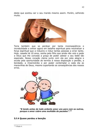 62
deste que aceitou ser o seu marido mesmo assim. Porém, sofrendo
muito.
Teria também que se perdoar por tanta inconseqüência e
incredulidade e entrar agora em batalha espiritual para neutralizar a
força espiritual que a induzira e induz tantas pessoas a errar tanto.
Hoje, casada há 10 anos, sonha pelo filho que ainda não veio e pede
a Deus que lhe conceda a graça de poder adotar o seu bebê tão
esperado. Nosso coração clama junto com ela por esta alegria e
exulta pela oportunidade de termos à nossa disposição o perdão, a
bondade, a misericórdia e por poder contemplar a cada dia as
maravilhas de Deus, mesmo suportando as conseqüências dos nossos
erros.
“8 tendo antes de tudo ardente amor uns para com os outros,
porque o amor cobre uma multidão de pecados”.123
5.f.4 Quase perdeu a benção
123
I Pedro 4.
 