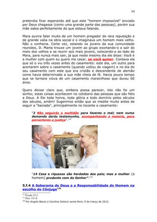 64
pretendia ficar esperando até que este “homem impossível” enviado
por Deus chegasse (como uma grande parte das pessoas), porém sua
mãe sabia perfeitamente do que estava falando.
Mara ouvira falar muito de um homem pregador de rara reputação e
de grande valia na obra social e o imaginava um homem mais velho.
Não o conhecia. Certa vez, estando os jovens da sua comunidade
reunidos, D. Marta trouxe um jovem ao grupo exortando-o a sair do
meio dos velhos e se reunir aos mais jovens, colocando-o ao lado de
Mara, para nunca mais sair, já que neste mesmo dia ele disse: Você é
a mulher com quem eu quero me casar, se você quiser. Contava ela
que só o viu três vezes antes do casamento: este dia, um outro para
acertarem sobre o casamento (quando voltou de viagem) e no dia do
seu casamento com este que era cristão e descendente de alemão
como havia determinado a sua mãe cheia de fé. Havia pouco tempo
que se tornara viúva de um casamento maravilhoso que durou 60
anos.
Quero deixar claro que, embora possa parecer, isto não foi um
sonho; estas coisas acontecem no cotidiano das pessoas que são fiéis
a Deus. A Ele toda honra, toda glória e todo domínio pelos séculos
dos séculos, amém! Sugerimos então que se medite muito antes de
seguir a “baciada”, principalmente no tocante a casamento:
“2 Não seguirás a multidão para fazeres o mal; nem numa
demanda darás testemunho, acompanhando a maioria, para
perverteres a justiça”.124
“14 Casa e riquezas são herdadas dos pais; mas a mulher (o
homem) prudente vem do Senhor”.125
5.f.4 A Soberania de Deus e a Responsabilidade do Homem na
escolha do Cônjuge126
124
Êxodo 23:2.
125
Prov 19:14.
126
Por Angelo Bazzo e Carolina Sotero/ sexta-feira, 9 de março de 2012.
 