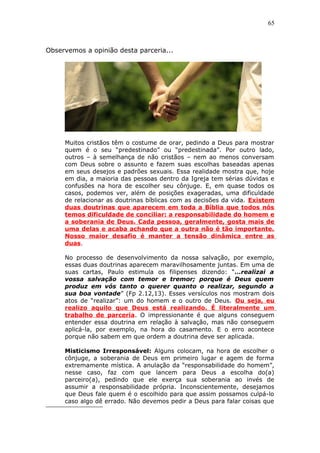 65
Observemos a opinião desta parceria...
Muitos cristãos têm o costume de orar, pedindo a Deus para mostrar
quem é o seu “predestinado” ou “predestinada”. Por outro lado,
outros – à semelhança de não cristãos – nem ao menos conversam
com Deus sobre o assunto e fazem suas escolhas baseadas apenas
em seus desejos e padrões sexuais. Essa realidade mostra que, hoje
em dia, a maioria das pessoas dentro da Igreja tem sérias dúvidas e
confusões na hora de escolher seu cônjuge. E, em quase todos os
casos, podemos ver, além de posições exageradas, uma dificuldade
de relacionar as doutrinas bíblicas com as decisões da vida. Existem
duas doutrinas que aparecem em toda a Bíblia que todos nós
temos dificuldade de conciliar: a responsabilidade do homem e
a soberania de Deus. Cada pessoa, geralmente, gosta mais de
uma delas e acaba achando que a outra não é tão importante.
Nosso maior desafio é manter a tensão dinâmica entre as
duas.
No processo de desenvolvimento da nossa salvação, por exemplo,
essas duas doutrinas aparecem maravilhosamente juntas. Em uma de
suas cartas, Paulo estimula os filipenses dizendo: “…realizai a
vossa salvação com temor e tremor; porque é Deus quem
produz em vós tanto o querer quanto o realizar, segundo a
sua boa vontade” (Fp 2.12,13). Esses versículos nos mostram dois
atos de “realizar”: um do homem e o outro de Deus. Ou seja, eu
realizo aquilo que Deus está realizando. É literalmente um
trabalho de parceria. O impressionante é que alguns conseguem
entender essa doutrina em relação à salvação, mas não conseguem
aplicá-la, por exemplo, na hora do casamento. E o erro acontece
porque não sabem em que ordem a doutrina deve ser aplicada.
Misticismo Irresponsável: Alguns colocam, na hora de escolher o
cônjuge, a soberania de Deus em primeiro lugar e agem de forma
extremamente mística. A anulação da “responsabilidade do homem”,
nesse caso, faz com que lancem para Deus a escolha do(a)
parceiro(a), pedindo que ele exerça sua soberania ao invés de
assumir a responsabilidade própria. Inconscientemente, desejamos
que Deus fale quem é o escolhido para que assim possamos culpá-lo
caso algo dê errado. Não devemos pedir a Deus para falar coisas que
 