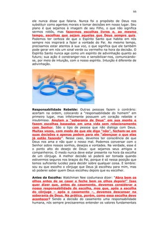 66
ele nunca disse que falaria. Nunca foi o propósito de Deus nos
substituir como agentes morais e tomar decisões em nosso lugar. Seu
plano é que sejamos à imagem de seu Filho, o que não significa
sermos robôs, mas fazermos escolhas livres e, ao mesmo
tempo, escolhas que sejam aquelas que Deus sempre quis.
Podemos ter certeza de que o Espírito Santo que habita em nós
sempre nos inspirará a fazer a vontade do Pai. Ao mesmo tempo,
precisamos estar atentos à sua voz, o que significa que ele também
pode gerar em nós um sinal verde ou vermelho na hora da decisão. O
Espírito Santo nunca age como um espírito de adivinhação quanto ao
futuro; sua ação é constranger-nos e sensibilizar-nos, comunicando-
se, por meio de intuição, com o nosso espírito. Intuição é diferente de
adivinhação.
Responsabilidade Rebelde: Outras pessoas fazem o contrário:
acertam na ordem, colocando a “responsabilidade do homem” em
primeiro lugar, mas infelizmente possuem um coração rebelde e
insubmisso. Anulam a “soberania de Deus” em sua mente e
fazem escolhas baseadas em uma vida sem relacionamento
com Senhor. São o tipo de pessoa que não dialoga com Deus.
Muitas vezes, com medo de que ele diga “não”, fecham-se em
suas decisões e apenas pedem para ele “abençoar o que elas
já estão fazendo”. Nesse caso, devemos ter consciência de que
Deus nos ama e não quer o nosso mal. Podemos conversar com o
Senhor sobre nossos sonhos, desejos e vontades. Na verdade, esse é
o ponto alto do desejo de Deus: que sejamos seus amigos e
companheiros. O medo nunca deve estar presente na hora da escolha
de um cônjuge. A melhor decisão só poderá ser tomada quando
estivermos seguros nos braços do Pai, porque é só nessa posição que
temos suficiente lucidez para decidir sobre qualquer coisa. E lembre:
sou eu que escolho o cônjuge que Deus já escolheu para mim, mas
só poderei saber quem Deus escolheu depois que eu escolher.
Antes da Escolha: Watchman Nee costumava dizer: “Abra bem os
olhos antes de se casar e feche bem os olhos depois!” Isso
quer dizer que, antes do casamento, devemos considerar a
nossa responsabilidade de escolha, mas que, após a escolha
do cônjuge – após o casamento –, devemos descansar na
soberania de Deus. Na prática, porém, como essa escolha deve
acontecer? Sendo a decisão do casamento uma responsabilidade
humana, nós sempre precisaremos entender os valores fundamentais
 