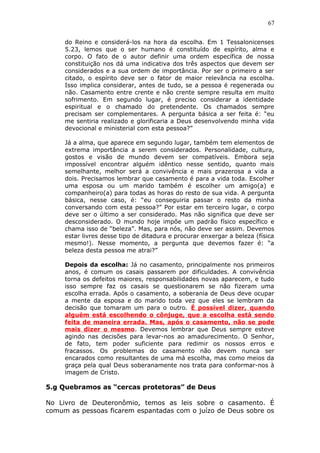 67
do Reino e considerá-los na hora da escolha. Em 1 Tessalonicenses
5.23, lemos que o ser humano é constituído de espírito, alma e
corpo. O fato de o autor definir uma ordem específica de nossa
constituição nos dá uma indicativa dos três aspectos que devem ser
considerados e a sua ordem de importância. Por ser o primeiro a ser
citado, o espírito deve ser o fator de maior relevância na escolha.
Isso implica considerar, antes de tudo, se a pessoa é regenerada ou
não. Casamento entre crente e não crente sempre resulta em muito
sofrimento. Em segundo lugar, é preciso considerar a identidade
espiritual e o chamado do pretendente. Os chamados sempre
precisam ser complementares. A pergunta básica a ser feita é: “eu
me sentiria realizado e glorificaria a Deus desenvolvendo minha vida
devocional e ministerial com esta pessoa?”
Já a alma, que aparece em segundo lugar, também tem elementos de
extrema importância a serem considerados. Personalidade, cultura,
gostos e visão de mundo devem ser compatíveis. Embora seja
impossível encontrar alguém idêntico nesse sentido, quanto mais
semelhante, melhor será a convivência e mais prazerosa a vida a
dois. Precisamos lembrar que casamento é para a vida toda. Escolher
uma esposa ou um marido também é escolher um amigo(a) e
companheiro(a) para todas as horas do resto de sua vida. A pergunta
básica, nesse caso, é: “eu conseguiria passar o resto da minha
conversando com esta pessoa?” Por estar em terceiro lugar, o corpo
deve ser o último a ser considerado. Mas não significa que deve ser
desconsiderado. O mundo hoje impõe um padrão físico específico e
chama isso de “beleza”. Mas, para nós, não deve ser assim. Devemos
estar livres desse tipo de ditadura e procurar enxergar a beleza (física
mesmo!). Nesse momento, a pergunta que devemos fazer é: “a
beleza desta pessoa me atrai?”
Depois da escolha: Já no casamento, principalmente nos primeiros
anos, é comum os casais passarem por dificuldades. A convivência
torna os defeitos maiores, responsabilidades novas aparecem, e tudo
isso sempre faz os casais se questionarem se não fizeram uma
escolha errada. Após o casamento, a soberania de Deus deve ocupar
a mente da esposa e do marido toda vez que eles se lembram da
decisão que tomaram um para o outro. É possível dizer, quando
alguém está escolhendo o cônjuge, que a escolha está sendo
feita de maneira errada. Mas, após o casamento, não se pode
mais dizer o mesmo. Devemos lembrar que Deus sempre esteve
agindo nas decisões para levar-nos ao amadurecimento. O Senhor,
de fato, tem poder suficiente para redimir os nossos erros e
fracassos. Os problemas do casamento não devem nunca ser
encarados como resultantes de uma má escolha, mas como meios da
graça pela qual Deus soberanamente nos trata para conformar-nos à
imagem de Cristo.
5.g Quebramos as “cercas protetoras” de Deus
No Livro de Deuteronômio, temos as leis sobre o casamento. É
comum as pessoas ficarem espantadas com o juízo de Deus sobre os
 
