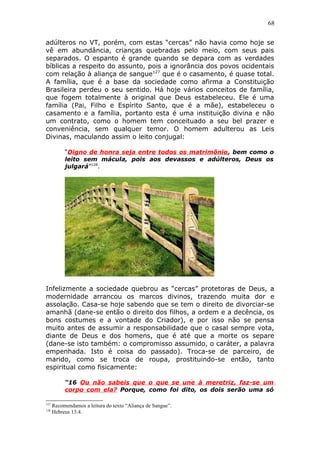 68
adúlteros no VT, porém, com estas “cercas” não havia como hoje se
vê em abundância, crianças quebradas pelo meio, com seus pais
separados. O espanto é grande quando se depara com as verdades
bíblicas a respeito do assunto, pois a ignorância dos povos ocidentais
com relação à aliança de sangue127
que é o casamento, é quase total.
A família, que é a base da sociedade como afirma a Constituição
Brasileira perdeu o seu sentido. Há hoje vários conceitos de família,
que fogem totalmente à original que Deus estabeleceu. Ele é uma
família (Pai, Filho e Espírito Santo, que é a mãe), estabeleceu o
casamento e a família, portanto esta é uma instituição divina e não
um contrato, como o homem tem conceituado a seu bel prazer e
conveniência, sem qualquer temor. O homem adulterou as Leis
Divinas, maculando assim o leito conjugal:
“Digno de honra seja entre todos os matrimônio, bem como o
leito sem mácula, pois aos devassos e adúlteros, Deus os
julgará”128
.
Infelizmente a sociedade quebrou as “cercas” protetoras de Deus, a
modernidade arrancou os marcos divinos, trazendo muita dor e
assolação. Casa-se hoje sabendo que se tem o direito de divorciar-se
amanhã (dane-se então o direito dos filhos, a ordem e a decência, os
bons costumes e a vontade do Criador), e por isso não se pensa
muito antes de assumir a responsabilidade que o casal sempre vota,
diante de Deus e dos homens, que é até que a morte os separe
(dane-se isto também: o compromisso assumido, o caráter, a palavra
empenhada. Isto é coisa do passado). Troca-se de parceiro, de
marido, como se troca de roupa, prostituindo-se então, tanto
espiritual como fisicamente:
“16 Ou não sabeis que o que se une à meretriz, faz-se um
corpo com ela? Porque, como foi dito, os dois serão uma só
127
Recomendamos a leitura do texto “Aliança de Sangue”.
128
Hebreus 13:4.
 