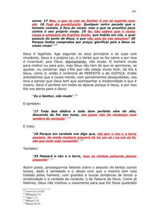 69
carne. 17 Mas, o que se une ao Senhor é um só espírito com
ele. 18 Fugi da prostituição. Qualquer outro pecado que o
homem comete, é fora do corpo; mas o que se prostitui peca
contra o seu próprio corpo. 19 Ou não sabeis que o vosso
corpo é santuário do Espírito Santo, que habita em vós, o qual
possuís da parte de Deus, e que não sois de vós mesmos? 20
Porque fostes comprados por preço; glorificai pois a Deus no
vosso corpo”.129
Deus é legalista. Age segundo os seus princípios e as suas Leis
imutáveis. Deus é a própria Lei, é o Verbo que se fez carne e por isso
é invariável, pois Deus, eternamente, não muda. O homem muda
para melhor ou para pior, mas Deus não tem do que se aprimorar, se
ajustar, ou consertar algo n’Ele que não esteja muito bom. Se Ele é
Deus, como é, então é sinônimo de PERFEITO e de JUSTIÇA. Então
entendemos que a nossa mente, com pensamentos desajustados, nos
leva a pensar que Deus tem que acompanhar a modernidade o que é
insano. Deus é perfeito em todas as épocas porque é Deus, e por isso
Ele nos alerta para o óbvio:
“Eu o Senhor, não mudo”.130
E também:
“17 Toda boa dádiva e todo dom perfeito vêm do alto,
descendo do Pai das luzes, em quem não há mudança nem
sombra de variação”.131
E mais:
“18 Porque em verdade vos digo que, até que o céu e a terra
passem, de modo nenhum passará da lei um só i ou um só til,
até que tudo seja cumprido”.132
Também:
“35 Passará o céu e a terra, mas as minhas palavras jamais
passarão”.133
Assim posto, prosseguimos falando sobre o assunto de tantos outros
textos, dado à seriedade e o abuso com que o mesmo tem sido
tratado pelos homens, com grandes e loucas tentativas de torcer a
simplicidade e a verdade da conduta, e da Palavra de Deus. Como já
falamos, Deus não instituiu o casamento para que Ele fosse quebrado
129
I aos Cor 6:16/20.
130
Malaquias 3:6.
131
Tiago 1:17.
132
Mateus 5:18
133
Mateus 24:35.
 