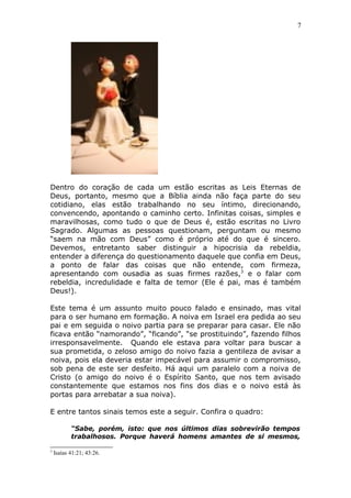7
Dentro do coração de cada um estão escritas as Leis Eternas de
Deus, portanto, mesmo que a Bíblia ainda não faça parte do seu
cotidiano, elas estão trabalhando no seu íntimo, direcionando,
convencendo, apontando o caminho certo. Infinitas coisas, simples e
maravilhosas, como tudo o que de Deus é, estão escritas no Livro
Sagrado. Algumas as pessoas questionam, perguntam ou mesmo
“saem na mão com Deus” como é próprio até do que é sincero.
Devemos, entretanto saber distinguir a hipocrisia da rebeldia,
entender a diferença do questionamento daquele que confia em Deus,
a ponto de falar das coisas que não entende, com firmeza,
apresentando com ousadia as suas firmes razões,3
e o falar com
rebeldia, incredulidade e falta de temor (Ele é pai, mas é também
Deus!).
Este tema é um assunto muito pouco falado e ensinado, mas vital
para o ser humano em formação. A noiva em Israel era pedida ao seu
pai e em seguida o noivo partia para se preparar para casar. Ele não
ficava então “namorando”, “ficando”, “se prostituindo”, fazendo filhos
irresponsavelmente. Quando ele estava para voltar para buscar a
sua prometida, o zeloso amigo do noivo fazia a gentileza de avisar a
noiva, pois ela deveria estar impecável para assumir o compromisso,
sob pena de este ser desfeito. Há aqui um paralelo com a noiva de
Cristo (o amigo do noivo é o Espírito Santo, que nos tem avisado
constantemente que estamos nos fins dos dias e o noivo está às
portas para arrebatar a sua noiva).
E entre tantos sinais temos este a seguir. Confira o quadro:
“Sabe, porém, isto: que nos últimos dias sobrevirão tempos
trabalhosos. Porque haverá homens amantes de si mesmos,
3
Isaías 41:21; 43:26.
 