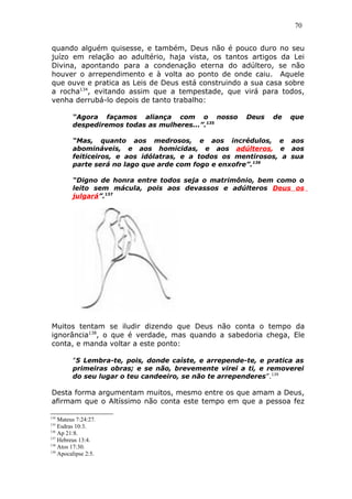 70
quando alguém quisesse, e também, Deus não é pouco duro no seu
juízo em relação ao adultério, haja vista, os tantos artigos da Lei
Divina, apontando para a condenação eterna do adúltero, se não
houver o arrependimento e à volta ao ponto de onde caiu. Aquele
que ouve e pratica as Leis de Deus está construindo a sua casa sobre
a rocha134
, evitando assim que a tempestade, que virá para todos,
venha derrubá-lo depois de tanto trabalho:
“Agora façamos aliança com o nosso Deus de que
despediremos todas as mulheres...”.135
“Mas, quanto aos medrosos, e aos incrédulos, e aos
abomináveis, e aos homicidas, e aos adúlteros, e aos
feiticeiros, e aos idólatras, e a todos os mentirosos, a sua
parte será no lago que arde com fogo e enxofre”.136
“Digno de honra entre todos seja o matrimônio, bem como o
leito sem mácula, pois aos devassos e adúlteros Deus os
julgará”.137
Muitos tentam se iludir dizendo que Deus não conta o tempo da
ignorância138
, o que é verdade, mas quando a sabedoria chega, Ele
conta, e manda voltar a este ponto:
”5 Lembra-te, pois, donde caíste, e arrepende-te, e pratica as
primeiras obras; e se não, brevemente virei a ti, e removerei
do seu lugar o teu candeeiro, se não te arrependeres”.139
Desta forma argumentam muitos, mesmo entre os que amam a Deus,
afirmam que o Altíssimo não conta este tempo em que a pessoa fez
134
Mateus 7:24:27.
135
Esdras 10:3.
136
Ap 21:8.
137
Hebreus 13:4.
138
Atos 17:30.
139
Apocalipse 2:5.
 
