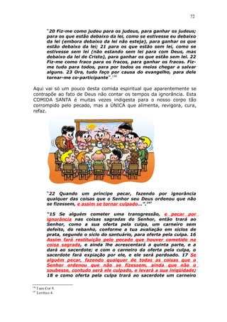 72
“20 Fiz-me como judeu para os judeus, para ganhar os judeus;
para os que estão debaixo da lei, como se estivesse eu debaixo
da lei (embora debaixo da lei não esteja), para ganhar os que
estão debaixo da lei; 21 para os que estão sem lei, como se
estivesse sem lei (não estando sem lei para com Deus, mas
debaixo da lei de Cristo), para ganhar os que estão sem lei. 22
Fiz-me como fraco para os fracos, para ganhar os fracos. Fiz-
me tudo para todos, para por todos os meios chegar a salvar
alguns. 23 Ora, tudo faço por causa do evangelho, para dele
tornar-me co-participante”.146
Aqui vai só um pouco desta comida espiritual que aparentemente se
contrapõe ao fato de Deus não contar os tempos da ignorância. Esta
COMIDA SANTA é muitas vezes indigesta para o nosso corpo tão
corrompido pelo pecado, mas a ÚNICA que alimenta, revigora, cura,
refaz.
“22 Quando um príncipe pecar, fazendo por ignorância
qualquer das coisas que o Senhor seu Deus ordenou que não
se fizessem, e assim se tornar culpado...”.147
“15 Se alguém cometer uma transgressão, e pecar por
ignorância nas coisas sagradas do Senhor, então trará ao
Senhor, como a sua oferta pela culpa, um carneiro sem
defeito, do rebanho, conforme a tua avaliação em siclos de
prata, segundo o siclo do santuário, para oferta pela culpa. 16
Assim fará restituição pelo pecado que houver cometido na
coisa sagrada, e ainda lhe acrescentará a quinta parte, e a
dará ao sacerdote; e com o carneiro da oferta pela culpa, o
sacerdote fará expiação por ele, e ele será perdoado. 17 Se
alguém pecar, fazendo qualquer de todas as coisas que o
Senhor ordenou que não se fizessem, ainda que não o
soubesse, contudo será ele culpado, e levará a sua iniqüidade;
18 e como oferta pela culpa trará ao sacerdote um carneiro
146
I aos Cor 9.
147
Levítico 4.
 