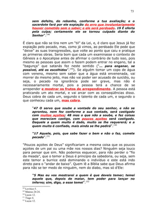 73
sem defeito, do rebanho, conforme a tua avaliação; e o
sacerdote fará por ele expiação do erro que involuntariamente
houver cometido sem o saber; e ele será perdoado. 19 É oferta
pela culpa; certamente ele se tornou culpado diante do
Senhor”.148
É claro que não se tira nem um “til” da Lei, e, é claro que Jesus já fez
expiação pelo pecado, mas, como já vimos, ao perdoado Ele pede que
“deixe” as suas transgressões, que volte ao ponto que caiu e pratique
as primeiras obras. Seria bom que cada um examinasse o contexto de
Gênesis a o Apocalipse antes de afirmar o contrário de tudo isso, pois
mesmo as pessoas que assim o fazem podem entrar no engano, tal a
“bagunça” que satanás fez neste sentido (“... para enganar, se
possível, até os escolhidos”.149
). Se alguém tomar um copo de água
com veneno, mesmo sem saber que a água está envenenada, vai
morrer do mesmo jeito, mas não vai poder ser acusado de suicídio, ou
seja, o pecado na ignorância pode ser grave, mas não é
necessariamente mortal, pois a pessoa terá a chance de se
arrepender e mostrar os frutos de arrependimento. A pessoa está
praticando um ato mortal, e vai arcar com as conseqüências disso.
Deus cobra de cada um, segundo o talento de cada um, e segundo o
que conheceu cada um, mas cobra.
"47 O servo que soube a vontade do seu senhor, e não se
aprontou, nem fez conforme a sua vontade, será castigado
com muitos açoites; 48 mas o que não a soube, e fez coisas
que mereciam castigo, com poucos açoites será castigado.
Daquele a quem muito é dado, muito se lhe requererá; e a
quem muito é confiado, mais ainda se lhe pedirá”.150
“17 Aquele, pois, que sabe fazer o bem e não o faz, comete
pecado”.151
“Poucos açoites de Deus” significariam a mesma coisa que os poucos
açoites de um pai ou uma mãe nos nossos dias? Ninguém seja louco
para pensar que sim. Não podemos esquecer, para não perder o “fio
da meada”, que o temor a Deus é princípio da sabedoria, ou seja, sem
este temor a burrice está dominando o indivíduo e este está indo
direto para o “andar de baixo”. Quem lê a Bíblia sabe que Deus afirma
para não se ter medo de ninguém, nem do diabo, mas só d’Ele:
“5 Mas eu vos mostrarei a quem é que deveis temer; temei
aquele que, depois de matar, tem poder para lançar no
inferno; sim, digo, a esse temei”.152
148
Levítico 5.
149
Mateus 24:24.
150
Lucas 12.
151
Tiago 4.
152
Lucas 12.
 