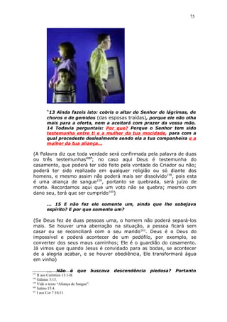 75
“13 Ainda fazeis isto: cobris o altar do Senhor de lágrimas, de
choros e de gemidos (das esposas traídas), porque ele não olha
mais para a oferta, nem a aceitará com prazer da vossa mão.
14 Todavia perguntais: Por que? Porque o Senhor tem sido
testemunha entre ti e a mulher da tua mocidade, para com a
qual procedeste deslealmente sendo ela a tua companheira e a
mulher da tua aliança...
(A Palavra diz que toda verdade será confirmada pela palavra de duas
ou três testemunhas157
; no caso aqui Deus é testemunha do
casamento, que poderá ter sido feito pela vontade do Criador ou não;
poderá ter sido realizado em qualquer religião ou só diante dos
homens, e mesmo assim não poderá mais ser dissolvido158
, pois esta
é uma aliança de sangue159
, portanto se quebrada, será juízo de
morte. Recordamos aqui que um voto não se quebra; mesmo com
dano seu, terá que ser cumprido160
)
... 15 E não fez ele somente um, ainda que lhe sobejava
espírito? E por que somente um?
(Se Deus fez de duas pessoas uma, o homem não poderá separá-los
mais. Se houver uma aberração na situação, a pessoa ficará sem
casar ou se reconciliará com o seu marido161
. Deus é o Deus do
impossível e poderá acontecer de um pedófilo, por exemplo, se
converter dos seus maus caminhos; Ele é o guardião do casamento.
Já vimos que quando Jesus é convidado para as bodas, se acontecer
de a alegria acabar, e se houver obediência, Ele transformará água
em vinho)
... Não é que buscava descendência piedosa? Portanto
157
II aos Coríntios 13:1-B.
158
Gálatas 3:15.
159
Vide o texto “Aliança de Sangue”.
160
Salmo 15:4.
161
I aos Cor 7:10,11.
 
