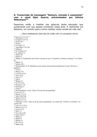 76
6. Transcrição da mensagem “Namoro, noivado e casamento”
com o casal Djair Guerra, entrevistados por Valnice
Milhomens207
Passemos então a meditar nas palavras deste educador que
juntamente com sua esposa ministram nesta área. É realmente um
bálsamo, um carinho para a alma meditar nesta novela da vida real.
... Deus estabeleceu este tipo de união com um propósito divino.
162
Malaquias 2:13/16.
163
Ezequiel 33:31/33.
164
Êxodo 34:7.
165
Naum 1.
166
II a Pedro 3:3.
167
Apocalipse 3:14 e SS.
168
Gálatas 6.
169
II a Timóteo 4:3.
170
II, capítulo 15.
171
Salmo 145.
172
Salmo 57.
173
Mateus 19. Explanamos mais sobre o assunto no texto “Casamento: Contrato ou aliança?”, no volume
III.
174
Mateus 19.
175
Gênesis 20:3.
176
Deuteronômio 22,24. Meditamos neste assunto mais pormenorizadamente no texto “Divórcio e
adultério”.
177
16:8/13.
178
Mateus 129.
179
I aos Cor 14:35.
180
Atos 10:34.
181
Atos 2:17.
182
João 6.
183
Mateus 19.
184
Sl 139:14/16.
185
Romanos 1:22.
186
Eclesiastes 5.
187
Tiago 5.
188
Recomendamos o texto “Antes só do que mal acompanhado”.
189
I aos Cor 7:9.
190
Mateus 7:13,14.
191
João 6:60,67,68.
192
Mateus 19:3/12.
193
Marcos 6:17,18.
194
Indicamos o texto “Antes só do que mal acompanhado”, no volume III; “Terafins e Correlatos”, no
volume VII.
195
I aos Cor 7:10,11.
196
Marcos 10:11,12.
197
Lucas 16:18.
198
Rom 7:3.
199
Atos Atos 5:29.
200
Isaías 8:20,21.
201
Mateus 6.
202
Mateus 6.
203
Mateus 18.
204
Prov:28:13.
205
Rute 1:16.
 