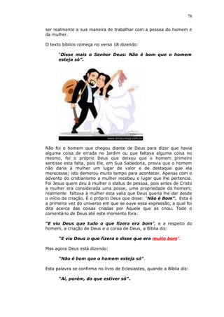 78
ser realmente a sua maneira de trabalhar com a pessoa do homem e
da mulher.
O texto bíblico começa no verso 18 dizendo:
“Disse mais o Senhor Deus: Não é bom que o homem
esteja só”.
Não foi o homem que chegou diante de Deus para dizer que havia
alguma coisa de errada no Jardim ou que faltava alguma coisa no
mesmo, foi o próprio Deus que deixou que o homem primeiro
sentisse esta falta, pois Ele, em Sua Sabedoria, previa que o homem
não daria à mulher um lugar de valor e de destaque que ela
merecesse; isto demorou muito tempo para acontecer. Apenas com o
advento do cristianismo a mulher recebeu o lugar que lhe pertencia.
Foi Jesus quem deu à mulher o status de pessoa, pois antes de Cristo
a mulher era considerada uma posse, uma propriedade do homem;
realmente faltava à mulher esta valia que Deus queria lhe dar desde
o início da criação. É o próprio Deus que disse: “Não é Bom”. Esta é
a primeira vez do universo em que se ouve essa expressão, a qual foi
dita acerca das coisas criadas por Aquele que as criou. Todo o
comentário de Deus até este momento fora:
“E viu Deus que tudo o que fizera era bom”, e a respeito do
homem, a criação de Deus e a coroa de Deus, a Bíblia diz:
“E viu Deus o que fizera e disse que era muito bom”.
Mas agora Deus está dizendo:
“Não é bom que o homem esteja só”.
Esta palavra se confirma no livro de Eclesiastes, quando a Bíblia diz:
“Ai, porém, do que estiver só”.
 