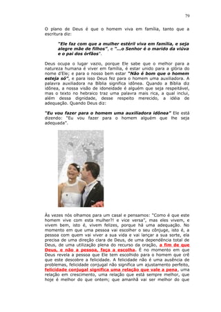 79
O plano de Deus é que o homem viva em família, tanto que a
escritura diz:
“Ele faz com que a mulher estéril viva em família, e seja
alegre mãe de filhos”, e “...o Senhor é o marido da viúva
e o pai dos órfãos”.
Deus ocupa o lugar vazio, porque Ele sabe que o melhor para a
natureza humana é viver em família, é estar unido para a glória do
nome d’Ele; e para o nosso bem estar “Não é bom que o homem
esteja só”, e para isso Deus fez para o homem uma auxiliadora. A
palavra auxiliadora na Bíblia significa idônea. Quando a Bíblia diz
idônea, a nossa visão de idoneidade é alguém que seja respeitável,
mas o texto no hebraico traz uma palavra mais rica, a qual inclui,
além dessa dignidade, desse respeito merecido, a idéia de
adequação. Quando Deus diz:
“Eu vou fazer para o homem uma auxiliadora idônea” Ele está
dizendo: “Eu vou fazer para o homem alguém que lhe seja
adequada”.
Às vezes nós olhamos para um casal e pensamos: “Como é que este
homem vive com esta mulher?! e vice versa”, mas eles vivem, e
vivem bem, isto é, vivem felizes, porque há uma adequação. No
momento em que uma pessoa vai escolher o seu cônjuge, isto é, a
pessoa com quem vai viver a sua vida e vai lançar a sua sorte, ela
precisa de uma direção clara de Deus, de uma dependência total de
Deus, de uma utilização plena do recurso da oração, a fim de que
Deus, e não a pessoa, faça a escolha. É no momento em que
Deus revela a pessoa que Ele tem escolhido para o homem que crê
que este descobre a felicidade. A felicidade não é uma ausência de
problemas, felicidade conjugal não significa um ajustamento perfeito,
felicidade conjugal significa uma relação que vale a pena, uma
relação em crescimento, uma relação que está sempre melhor, que
hoje é melhor do que ontem; que amanhã vai ser melhor do que
 