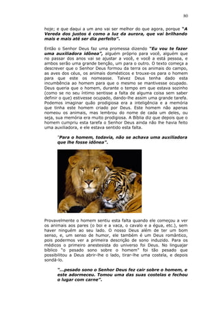 80
hoje; e que daqui a um ano vai ser melhor do que agora, porque “A
Vereda dos justos é como a luz da aurora, que vai brilhando
mais e mais até ser dia perfeito”.
Então o Senhor Deus faz uma promessa dizendo “Eu vou te fazer
uma auxiliadora idônea”, alguém próprio para você, alguém que
no passar dos anos vai se ajustar a você, e você a está pessoa, e
ambos serão uma grande benção, um para o outro. O texto começa a
descrever que o Senhor Deus formou da terra os animais do campo,
as aves dos céus, os animais domésticos e trouxe-os para o homem
para que este os nomeasse. Talvez Deus tenha dado esta
incumbência ao homem para que o mesmo se mantivesse ocupado.
Deus queria que o homem, durante o tempo em que estava sozinho
(como se no seu íntimo sentisse a falta de alguma coisa sem saber
definir o que) estivesse ocupado, dando-lhe assim uma grande tarefa.
Podemos imaginar quão prodigiosa era a inteligência e a memória
que tinha este homem criado por Deus. Este homem não apenas
nomeou os animais, mas lembrou do nome de cada um deles, ou
seja, sua memória era muito prodigiosa. A Bíblia diz que depois que o
homem cumpriu esta tarefa o Senhor Deus ainda não lhe havia feito
uma auxiliadora, e ele estava sentido esta falta.
“Para o homem, todavia, não se achava uma auxiliadora
que lhe fosse idônea”.
Provavelmente o homem sentiu esta falta quando ele começou a ver
os animais aos pares (o boi e a vaca, o cavalo e a égua, etc.), sem
haver ninguém ao seu lado. O nosso Deus além de ter um bom
senso, e, um senso de humor, ele também é um Deus romântico,
pois podermos ver a primeira descrição de sono induzido. Para os
médicos o primeiro anestesista do universo foi Deus. No linguajar
bíblico “o pesado sono sobre o homem” foi tão pesado que
possibilitou a Deus abrir-lhe o lado, tirar-lhe uma costela, e depois
sondá-lo.
“...pesado sono o Senhor Deus fez cair sobre o homem, e
este adormeceu. Tomou uma das suas costelas e fechou
o lugar com carne”.
 