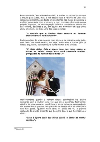 81
Provavelmente Deus não tenha criado a mulher no momento em que
a trouxe para Adão, mas, à luz daquilo que a Palavra de Deus nos
relata nas entrelinhas do texto em que temos nas mãos, Deus criou a
mulher juntamente com o homem, e num processo, dentro de nosso
próprio linguajar, de desintegração atômica, escondeu-a dentro de
sua costela, deixando-a ali, em oculto. No momento em que Deus
abriu o homem, ele tirou uma das suas costelas:
“a costela que o Senhor Deus tomara ao homem
transformou-a numa mulher”.
Podemos dizer de uma maneira mais direta e de maneira mais forte,
que Deus metamorfoseou-a, ou seja, mudou-lhe a forma (ela já
estava ali), isto é, transformou-a numa mulher e lha trouxe:
“E disse Adão: Esta é agora osso dos meus ossos, e
carne da minha carne; esta será chamada mulher,
porquanto do homem foi tomada”.209
Provavelmente quando o homem estava adormecido ele estava
sonhando com a mulher, uma vez que ele a identificou facilmente;
não lhe foi uma surpresa, mas foi como se ele estivesse acordando de
um sonho muito gostoso, no qual não se deseja abrir os olhos para
que não passe. Quando Adão abriu os olhos ele viu a grande
realidade do grande presente que Deus lhe deu, o que lhe inspirou a
dizer:
“Esta é agora osso dos meus ossos, e carne da minha
carne...”.
209
Gênesis 23.
 