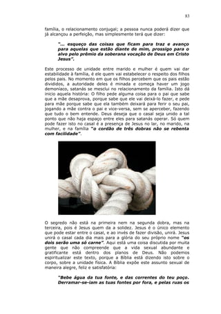 83
família, o relacionamento conjugal; a pessoa nunca poderá dizer que
já alcançou a perfeição, mas simplesmente terá que dizer:
“... esqueço das coisas que ficam para traz e avanço
para aquelas que estão diante de mim, prossigo para o
alvo pelo prêmio da soberana vocação de Deus em Cristo
Jesus”.
Este processo de unidade entre marido e mulher é quem vai dar
estabilidade à família, é ele quem vai estabelecer o respeito dos filhos
pelos pais. No momento em que os filhos percebem que os pais estão
divididos, a autoridade deles é minada e começa haver um jogo
demoníaco, satanás se mesclui no relacionamento da família. Isto dá
inicio aquela história: O filho pede alguma coisa para o pai que sabe
que a mãe desaprova, porque sabe que ele vai deixá-lo fazer, e pede
para mãe porque sabe que ela também deixará para ferir o seu pai,
jogando a mãe contra o pai e vice-versa, sem se aperceber, fazendo
que tudo o bem entende. Deus deseja que o casal seja unido a tal
ponto que não haja espaço entre eles para satanás operar. Só quem
pode fazer isto no casal é a presença de Jesus no lar, no marido, na
mulher, e na família “o cordão de três dobras não se rebenta
com facilidade”.
O segredo não está na primeira nem na segunda dobra, mas na
terceira, pois é Jesus quem da a solidez. Jesus é o único elemento
que pode estar entre o casal, e ao invés de fazer divisão, unirá. Jesus
unirá o casal cada dia mais para a glória do seu próprio nome “os
dois serão uma só carne”. Aqui está uma coisa discutida por muita
gente que não compreende que a vida sexual abundante e
gratificante está dentro dos planos de Deus. Não podemos
espiritualizar este texto, porque a Bíblia está dizendo isto sobre o
corpo, sobre a unidade física. A Bíblia expõe este assunto sexual de
maneira alegre, feliz e satisfatória:
“Bebe água da tua fonte, e das correntes do teu poço.
Derramar-se-iam as tuas fontes por fora, e pelas ruas os
 