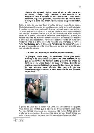 84
ribeiros de águas? Sejam para ti só, e não para os
estranhos contigo. Seja bendito o teu manancial, e
alegra-te com a mulher da tua mocidade. Como cerva
amorosa, e gazela graciosa, os seus seios te saciem todo
o tempo; e pelo seu amor sejas atraído perpetuamente”.
211
Este é o estilo de vida que Deus projetou para um casal. Neste caso a
Bíblia fala especificamente ao marido porque cabe a ele as iniciativas.
A mulher bem amada, muito dificilmente deixa de responder à altura
do amor que recebe. Quando a mulher recebe o amor necessário da
parte do seu marido é normal que ela lhe retribua este amor em igual
escala ou superior. A mulher é excelente para responder; quando ela
recebe da parte do marido o amor necessário, ela retribui ao mesmo
o amor que está recebendo. Parece que estamos lendo um livro ultra
moderno, mas é a Bíblia que está fazendo esta menção; o verbo é
forte “embriagar-se”. A Bíblia diz “embriaga-te sempre”, não é
de vez em quando, de mês em mês, nem de ano em ano. Há uma
outra tradução que diz:
“... e pelo seu amor sejas atraído perpetuamente”.
“E porque, filho meu, te deixarias atrair por outra
mulher, e te abraçarias ao peito de uma estranha? Eis
que os caminhos do homem estão perante os olhos do
Senhor, e ele pesa todas as suas veredas. Quanto ao
ímpio, as suas iniqüidades o prenderão, e com as cordas
do seu pecado será detido. Ele morrerá, porque
desavisadamente andou, e pelo excesso da sua loucura
se perderá”.212
É plano de Deus que o casal viva uma vida abundante e aguçada,
mas dentro dos limites que a palavra de Deus também estabelece.
Nós não fomos feitos para nos exceder, não fomos feitos para ser
criaturas sexocêntricas, Deus nos fez para sermos teocêntricos, ou
seja, cristocêntricos, porque é por ele que nós conhecemos o Pai:
211
Prov 5:15/19.
212
Prov 5:20/23.
 