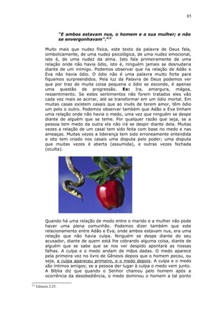 85
“E ambos estavam nus, o homem e a sua mulher; e não
se envergonhavam”.213
Muito mais que nudez física, este texto da palavra de Deus fala,
simbolicamente, de uma nudez psicológica, de uma nudez emocional,
isto é, de uma nudez da alma. Isto fala primeiramente de uma
relação onde não havia ódio, isto é, ninguém jamais se desnudaria
diante de um inimigo. Podemos observar que na relação de Adão e
Eva não havia ódio. O ódio não é uma palavra muito forte para
fiquemos surpreendidos. Pela luz da Palavra de Deus podemos ver
que por traz de muita coisa pequena o ódio se esconde, é apenas
uma questão de progressão. Ex: Ira, amargura, mágoa,
ressentimento. Se estes sentimentos não forem tratados eles vão
cada vez mais se acirrar, até se transformar em um ódio mortal. Em
muitas casas existem casais que ao invés de terem amor, têm ódio
um pelo o outro. Podemos observar também que Adão e Eva tinham
uma relação onde não havia o medo, uma vez que ninguém se despe
diante de alguém que se teme. Por qualquer razão que seja, se a
pessoa tem medo da outra ela não irá se despir diante dela. Muitas
vezes a relação de um casal tem sido feita com base no medo e nas
ameaças. Muitas vezes a liderança tem sido erroneamente entendida
e isto tem criado nos casais uma disputa pelo poder; uma disputa
que muitas vezes é aberta (assumida), e outras vezes fechada
(oculta).
Quando há uma relação de medo entre o marido e a mulher não pode
haver uma plena comunhão. Podemos dizer também que este
relacionamento entre Adão e Eva, onde ambos estavam nus, era uma
relação que não havia culpa. Ninguém se despe diante do seu
acusador, diante de quem está lhe cobrando alguma coisa, diante de
alguém que se sabe que se nos ver despido apontará as nossas
falhas. A culpa e o medo andam de mãos dadas. O medo aparece
pela primeira vez no livro de Gênesis depois que o homem pecou, ou
seja, a culpa apareceu primeiro, e o medo depois. A culpa e o medo
são íntimos amigos; se a pessoa der lugar à culpa o medo vem junto.
A Bíblia diz que quando o Senhor chamou pelo homem após a
ocorrência da desobediência, o medo dominou o homem a tal ponto
213
Gênesis 2:25.
 