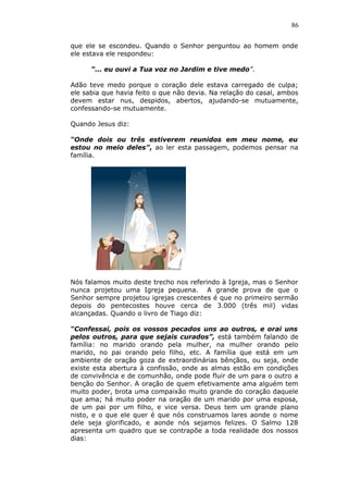 86
que ele se escondeu. Quando o Senhor perguntou ao homem onde
ele estava ele respondeu:
“... eu ouvi a Tua voz no Jardim e tive medo”.
Adão teve medo porque o coração dele estava carregado de culpa;
ele sabia que havia feito o que não devia. Na relação do casal, ambos
devem estar nus, despidos, abertos, ajudando-se mutuamente,
confessando-se mutuamente.
Quando Jesus diz:
“Onde dois ou três estiverem reunidos em meu nome, eu
estou no meio deles”, ao ler esta passagem, podemos pensar na
família.
Nós falamos muito deste trecho nos referindo à Igreja, mas o Senhor
nunca projetou uma Igreja pequena. A grande prova de que o
Senhor sempre projetou igrejas crescentes é que no primeiro sermão
depois do pentecostes houve cerca de 3.000 (três mil) vidas
alcançadas. Quando o livro de Tiago diz:
“Confessai, pois os vossos pecados uns ao outros, e orai uns
pelos outros, para que sejais curados”, está também falando de
família: no marido orando pela mulher, na mulher orando pelo
marido, no pai orando pelo filho, etc. A família que está em um
ambiente de oração goza de extraordinárias bênçãos, ou seja, onde
existe esta abertura à confissão, onde as almas estão em condições
de convivência e de comunhão, onde pode fluir de um para o outro a
benção do Senhor. A oração de quem efetivamente ama alguém tem
muito poder, brota uma compaixão muito grande do coração daquele
que ama; há muito poder na oração de um marido por uma esposa,
de um pai por um filho, e vice versa. Deus tem um grande plano
nisto, e o que ele quer é que nós construamos lares aonde o nome
dele seja glorificado, e aonde nós sejamos felizes. O Salmo 128
apresenta um quadro que se contrapõe a toda realidade dos nossos
dias:
 