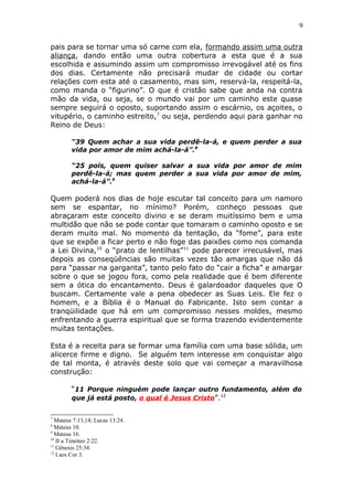 9
pais para se tornar uma só carne com ela, formando assim uma outra
aliança, dando então uma outra cobertura a esta que é a sua
escolhida e assumindo assim um compromisso irrevogável até os fins
dos dias. Certamente não precisará mudar de cidade ou cortar
relações com esta até o casamento, mas sim, reservá-la, respeitá-la,
como manda o “figurino”. O que é cristão sabe que anda na contra
mão da vida, ou seja, se o mundo vai por um caminho este quase
sempre seguirá o oposto, suportando assim o escárnio, os açoites, o
vitupério, o caminho estreito,7
ou seja, perdendo aqui para ganhar no
Reino de Deus:
“39 Quem achar a sua vida perdê-la-á, e quem perder a sua
vida por amor de mim achá-la-á”.8
“25 pois, quem quiser salvar a sua vida por amor de mim
perdê-la-á; mas quem perder a sua vida por amor de mim,
achá-la-á”.9
Quem poderá nos dias de hoje escutar tal conceito para um namoro
sem se espantar, no mínimo? Porém, conheço pessoas que
abraçaram este conceito divino e se deram muitíssimo bem e uma
multidão que não se pode contar que tomaram o caminho oposto e se
deram muito mal. No momento da tentação, da “fome”, para este
que se expõe a ficar perto e não foge das paixões como nos comanda
a Lei Divina,10
o “prato de lentilhas”11
pode parecer irrecusável, mas
depois as conseqüências são muitas vezes tão amargas que não dá
para “passar na garganta”, tanto pelo fato do “cair a ficha” e amargar
sobre o que se jogou fora, como pela realidade que é bem diferente
sem a ótica do encantamento. Deus é galardoador daqueles que O
buscam. Certamente vale a pena obedecer as Suas Leis. Ele fez o
homem, e a Bíblia é o Manual do Fabricante. Isto sem contar a
tranqüilidade que há em um compromisso nesses moldes, mesmo
enfrentando a guerra espiritual que se forma trazendo evidentemente
muitas tentações.
Esta é a receita para se formar uma família com uma base sólida, um
alicerce firme e digno. Se alguém tem interesse em conquistar algo
de tal monta, é através deste solo que vai começar a maravilhosa
construção:
“11 Porque ninguém pode lançar outro fundamento, além do
que já está posto, o qual é Jesus Cristo”.12
7
Mateus 7:13,14; Lucas 13:24.
8
Mateus 10.
9
Mateus 16.
10
II a Timóteo 2:22.
11
Gênesis 25:34.
12
I aos Cor 3.
 