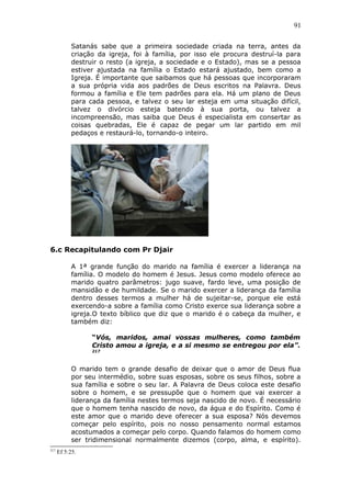 91
Satanás sabe que a primeira sociedade criada na terra, antes da
criação da igreja, foi à família, por isso ele procura destruí-la para
destruir o resto (a igreja, a sociedade e o Estado), mas se a pessoa
estiver ajustada na família o Estado estará ajustado, bem como a
Igreja. É importante que saibamos que há pessoas que incorporaram
a sua própria vida aos padrões de Deus escritos na Palavra. Deus
formou a família e Ele tem padrões para ela. Há um plano de Deus
para cada pessoa, e talvez o seu lar esteja em uma situação difícil,
talvez o divórcio esteja batendo à sua porta, ou talvez a
incompreensão, mas saiba que Deus é especialista em consertar as
coisas quebradas, Ele é capaz de pegar um lar partido em mil
pedaços e restaurá-lo, tornando-o inteiro.
6.c Recapitulando com Pr Djair
A 1ª grande função do marido na família é exercer a liderança na
família. O modelo do homem é Jesus. Jesus como modelo oferece ao
marido quatro parâmetros: jugo suave, fardo leve, uma posição de
mansidão e de humildade. Se o marido exercer a liderança da família
dentro desses termos a mulher há de sujeitar-se, porque ele está
exercendo-a sobre a família como Cristo exerce sua liderança sobre a
igreja.O texto bíblico que diz que o marido é o cabeça da mulher, e
também diz:
“Vós, maridos, amai vossas mulheres, como também
Cristo amou a igreja, e a si mesmo se entregou por ela”.
217
O marido tem o grande desafio de deixar que o amor de Deus flua
por seu intermédio, sobre suas esposas, sobre os seus filhos, sobre a
sua família e sobre o seu lar. A Palavra de Deus coloca este desafio
sobre o homem, e se pressupõe que o homem que vai exercer a
liderança da família nestes termos seja nascido de novo. É necessário
que o homem tenha nascido de novo, da água e do Espírito. Como é
este amor que o marido deve oferecer a sua esposa? Nós devemos
começar pelo espírito, pois no nosso pensamento normal estamos
acostumados a começar pelo corpo. Quando falamos do homem como
ser tridimensional normalmente dizemos (corpo, alma, e espírito).
217
Ef 5:25.
 