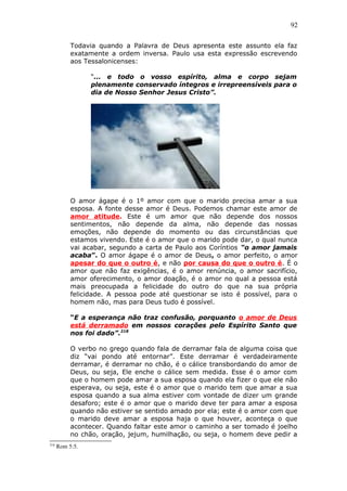 92
Todavia quando a Palavra de Deus apresenta este assunto ela faz
exatamente a ordem inversa. Paulo usa esta expressão escrevendo
aos Tessalonicenses:
“... e todo o vosso espírito, alma e corpo sejam
plenamente conservado íntegros e irrepreensíveis para o
dia de Nosso Senhor Jesus Cristo”.
O amor ágape é o 1º amor com que o marido precisa amar a sua
esposa. A fonte desse amor é Deus. Podemos chamar este amor de
amor atitude. Este é um amor que não depende dos nossos
sentimentos, não depende da alma, não depende das nossas
emoções, não depende do momento ou das circunstâncias que
estamos vivendo. Este é o amor que o marido pode dar, o qual nunca
vai acabar, segundo a carta de Paulo aos Coríntios “o amor jamais
acaba”. O amor ágape é o amor de Deus, o amor perfeito, o amor
apesar do que o outro é, e não por causa do que o outro é. É o
amor que não faz exigências, é o amor renúncia, o amor sacrifício,
amor oferecimento, o amor doação, é o amor no qual a pessoa está
mais preocupada a felicidade do outro do que na sua própria
felicidade. A pessoa pode até questionar se isto é possível, para o
homem não, mas para Deus tudo é possível.
“E a esperança não traz confusão, porquanto o amor de Deus
está derramado em nossos corações pelo Espírito Santo que
nos foi dado”.218
O verbo no grego quando fala de derramar fala de alguma coisa que
diz “vai pondo até entornar”. Este derramar é verdadeiramente
derramar, é derramar no chão, é o cálice transbordando do amor de
Deus, ou seja, Ele enche o cálice sem medida. Esse é o amor com
que o homem pode amar a sua esposa quando ela fizer o que ele não
esperava, ou seja, este é o amor que o marido tem que amar a sua
esposa quando a sua alma estiver com vontade de dizer um grande
desaforo; este é o amor que o marido deve ter para amar a esposa
quando não estiver se sentido amado por ela; este é o amor com que
o marido deve amar a esposa haja o que houver, aconteça o que
acontecer. Quando faltar este amor o caminho a ser tomado é joelho
no chão, oração, jejum, humilhação, ou seja, o homem deve pedir a
218
Rom 5:5.
 