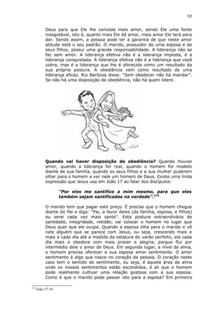 93
Deus para que Ele lhe conceda mais amor, sendo Ele uma fonte
inesgotável, isto é, quanto mais Ele dá amor, mais amor Ele terá para
dar. Sendo assim, a pessoa pode ter a garantia de que neste amor
atitude está o seu padrão. O marido, possuidor de uma esposa e de
seus filhos, possui uma grande responsabilidade. A liderança não se
faz sem amor. A liderança efetiva não é a liderança imposta, é a
liderança conquistada. A liderança efetiva não é a liderança que você
cobra, mas é a liderança que lhe é oferecida como um resultado da
sua própria postura. A obediência vem como resultado de uma
liderança eficaz. Rui Barbosa disse: “Sem obedecer não há mandar”.
Se não há uma disposição de obediência, não há quem lidere.
Quando vai haver disposição de obediência? Quando houver
amor, quando a liderança for real, quando o homem for modelo
diante de sua família, quando os seus filhos e a sua mulher puderem
olhar para o homem e ver nele um homem de Deus. Existe uma linda
expressão que Jesus usa em João 17 ao falar dos discípulos:
“Por eles me santifico a mim mesmo, para que eles
também sejam santificados na verdade”.219
O marido tem que pagar este preço. É preciso que o homem chegue
diante do Pai e diga: “Pai, a favor deles (da família, esposa, e filhos)
eu serei cada vez mais santo”. Esta postura extraordinária de
santidade, integridade, retidão, vai colocar o homem no lugar que
Deus quer que ele ocupe. Quando a esposa olha para o marido e vê
nele alguém que se parece com Jesus, ou seja, crescendo mais e
mais a cada dia até a medida da estatura do varão perfeito, ela cada
dia mais o obedece com mais prazer e alegria, porque flui por
intermédio dele o amor de Deus. Em segundo lugar, a nível da alma,
o homem precisa oferecer a sua esposa amor sentimento. O amor
sentimento é algo que nasce no coração da pessoa. O coração neste
caso tem o sentido de sentimento, ou seja, é aquela área da alma
onde os nossos sentimentos estão escondidos, é ali que o homem
pode realmente cultivar uma relação gostosa com a sua esposa.
Como é que o marido pode passar isto para a esposa? Em primeiro
219
João 17:19.
 