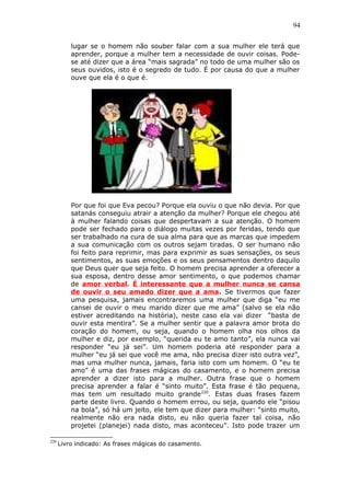 94
lugar se o homem não souber falar com a sua mulher ele terá que
aprender, porque a mulher tem a necessidade de ouvir coisas. Pode-
se até dizer que a área “mais sagrada” no todo de uma mulher são os
seus ouvidos, isto é o segredo de tudo. É por causa do que a mulher
ouve que ela é o que é.
Por que foi que Eva pecou? Porque ela ouviu o que não devia. Por que
satanás conseguiu atrair a atenção da mulher? Porque ele chegou até
à mulher falando coisas que despertavam a sua atenção. O homem
pode ser fechado para o diálogo muitas vezes por feridas, tendo que
ser trabalhado na cura de sua alma para que as marcas que impedem
a sua comunicação com os outros sejam tiradas. O ser humano não
foi feito para reprimir, mas para exprimir as suas sensações, os seus
sentimentos, as suas emoções e os seus pensamentos dentro daquilo
que Deus quer que seja feito. O homem precisa aprender a oferecer a
sua esposa, dentro desse amor sentimento, o que podemos chamar
de amor verbal. É interessante que a mulher nunca se cansa
de ouvir o seu amado dizer que a ama. Se tivermos que fazer
uma pesquisa, jamais encontraremos uma mulher que diga “eu me
cansei de ouvir o meu marido dizer que me ama” (salvo se ela não
estiver acreditando na história), neste caso ela vai dizer “basta de
ouvir esta mentira”. Se a mulher sentir que a palavra amor brota do
coração do homem, ou seja, quando o homem olha nos olhos da
mulher e diz, por exemplo, “querida eu te amo tanto”, ela nunca vai
responder “eu já sei”. Um homem poderia até responder para a
mulher “eu já sei que você me ama, não precisa dizer isto outra vez”,
mas uma mulher nunca, jamais, faria isto com um homem. O “eu te
amo” é uma das frases mágicas do casamento, e o homem precisa
aprender a dizer isto para a mulher. Outra frase que o homem
precisa aprender a falar é “sinto muito”. Esta frase é tão pequena,
mas tem um resultado muito grande220
. Estas duas frases fazem
parte deste livro. Quando o homem errou, ou seja, quando ele “pisou
na bola”, só há um jeito, ele tem que dizer para mulher: “sinto muito,
realmente não era nada disto, eu não queria fazer tal coisa, não
projetei (planejei) nada disto, mas aconteceu”. Isto pode trazer um
220
Livro indicado: As frases mágicas do casamento.
 