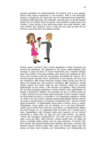 95
grande resultado no relacionamento do homem com a sua esposa.
Outra frase muito importante é “me perdoe”. Não é “me desculpe”
porque a relação de um casal não traz um relacionamento superficial.
A pessoa pede desculpa, por exemplo, quando pisa no pé de alguém
dentro de um ônibus cheio de gente, mas perdão se pede para uma
mulher, a qual lançou a sua sorte para estar com este homem, para
uma mulher que resolveu viver o resto de sua vida ao lado de um
homem, para esta deve ser pedido perdão.
Muitas vezes o homem não é muito agradável e neste momento ele
precisa da paciência, da tolerância e de novas oportunidades para
começar a coisa de novo. É muito importante que o homem chegue
para sua mulher e lhe peça perdão, sem querer se justificar de seus
erros, pois muitas vezes ele vai precisar do perdão da mulher. Se o
homem quiser oferecer amor sentimento à sua esposa, ele tem que
ser romântico. Não existe nenhuma mulher neste mundo que não se
deixe ser tocada por uma palavra romântica. Ex: Quando a rainha
Vitória estava em pleno auge do seu domínio, havia um grande
galanteador no seu reino, e lhe fizeram um desafio: “Nós queremos
ver se você consegue galantear a rainha vitória”. Este galanteador se
dispôs a enfrentar o desafio. Foi marcado um dia e a rainha vestiu-se
a rigor, chamou as suas mais belas princesas (vinte e quatro moças;
as mais belas do reino, 12 à direita e 12 à esquerda, estando a rainha
no centro, em seu trono). Quando aquele galanteador famoso entrou
na corte a rainha tomou a iniciativa e perguntou-lhe: “Vês as minhas
belas princesas?”. O galanteador olhou para a rainha, sorriu, e disse:
“Majestade, como posso ver as estrelas, se o sol está brilhando”.
Dizem que a rainha ficou sem ter o que dizer, e, simplesmente depois
de certo tempo, riu, e o galanteio dele foi aceito. Se o marido que é
seco, desajeitado, não treinado nesta arte, quando vê um homem
marmanjo e muito feio, ao lado de uma linda mulher, ele pensa:
“Como ele conseguiu conquistá-la?”. Ele terá uma só resposta, foi
pelo o que ele falou. Este homem, mesmo sendo feio, foi capaz de
tocar o coração desta mulher com as suas palavras. O homem tem
que manter esta porta fechada para satanás, para que o inimigo não
levante outros homens para dizer para sua mulher aquilo que ele
deixou de dizer (por omissão, por relaxamento, por indisposição de
 