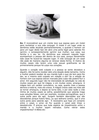98
Ex: É inconcebível que um crente leve sua esposa para um motel
para revitalizar a sua vida conjugal. O motel é um lugar onde os
demônios estão atuando permanentemente, e quando o homem vai
para um lugar deste tipo ele abre uma porta legal para satanás lhe
oprimir, e conseqüentemente oprimir sua mulher, sua casa, sua
família e o seu lar. Os demônios que estavam naquele lugar
acompanham a pessoa até dentro de sua casa, porque literalmente
este casal foi buscá-los naquele lugar. A vida conjugal de um casal
não pode de maneira alguma se renovar desta forma. O motivo de
muitos casais não terem uma vida sexual gratificante se dá
primeiramente porque há culpa nos corações.
Quando o coração está culpado e a pessoa se sente devedora a
alguém, não há como receber dele uma doação deste tamanho. Como
a mulher poderá receber de seu marido tudo o que ele tem para lhe
dar, se o mesmo está culpado em relação a ela? Se a relação do
homem com sua esposa estiver marcada pela culpa não poderá fluir o
amor. Em segundo lugar não há intensidade de satisfação na vida de
muitos casais por que há mágoa, e em muitas vezes, amargura. A
mágoa tem um caráter cumulativo, ou seja, quanto mais a pessoa
demora a tratá-la, mais ela cresce. A mágoa cresce cada vez mais até
se tornar amargura, e depois se torna ódio, e por esta razão a vida
íntima de muitos casais se esfria, possibilitando que satanás traga
suas soluções falsas, com por exemplo, revistas pornográficas, que é
outra porta para ele agir. Surgem também aberrações que são
descobertas porque fulano falou, ou que beltrano contou, que é uma
outra porta para satanás agir. É necessário que haja um conserto
entre o casal, o amor só flui quando o canal está limpo e
desobstruído. É preciso que toda espécie de impedimento entre o
marido e a mulher sejam retirados. Como retirar estes
impedimentos? A Bíblia diz:
 