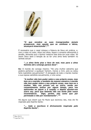 99
“O que encobre as suas transgressões jamais
prosperará, mas aquele que as confessa e deixa,
alcançará misericórdia”.222
É necessário que o casal coloque a Palavra de Deus em prática, e,
com o rosto no rosto, olhos nos olhos, façam o conserto oferecendo o
perdão, deixando que o Senhor restaure esta área em suas vidas. Só
assim Deus dará a benção de se ter uma alma farta também no
sentido sexual:
“...a alma farta pisa o favo de mel, mas para a alma
faminta até o amargo parece doce”.
Ex: O marido diz consigo mesmo: “Há uma mulher estranha que
poderia pertencer a qualquer homem, menos a mim, pois eu estou
farto (satisfeito sexualmente)”. É obrigação de todo o marido manter
a sua esposa satisfeita sexualmente, e vice-versa:
“A mulher não tem poder sobre o seu próprio corpo, mas
tem-no o marido; e também da mesma maneira o marido
não tem poder sobre o seu próprio corpo, mas tem-no a
mulher. Não vos priveis um ao outro, senão por
consentimento mútuo por algum tempo, para vos
aplicardes ao jejum e à oração; e depois ajuntai-vos
outra vez, para que Satanás não vos tente pela vossa
incontinência. Digo, porém, isto como que por
permissão e não por mandamento”. 223
Há alguns que dizem que foi Paulo que escreveu isto, mas ele foi
inspirado pelo Espírito Santo:
“... toda a escritura é divinamente inspirada pelo
Espírito Santo”.
222
Prov 28:13.
223
I aos Cor 7:13.
 