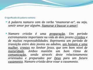 O significado da palavra namoro:
 A palavra namoro vem do verbo “enamorar-se”, ou seja,
sentir amor por alguém. Namorar é buscar o amor!
 Namoro cristão é uma preparação. Um período
extremamente importante na vida de dois jovens cristãos e
de muitas responsabilidades. Representa um período de
transição entre dois jovens ou adultos, um homem e uma
mulher, crentes no Senhor Jesus, que tem bom nível de
maturidade. Ambos mantêm um bom ritmo de
comunicação, sendo através deste relacionamento
orientados e preparados por Deus para um futuro
casamento. Namoro cristão deve visar o casamento.
 