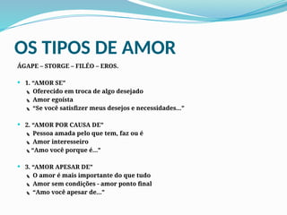 OS TIPOS DE AMOR
ÁGAPE – STORGE – FILÉO – EROS.
 1. “AMOR SE”
 Oferecido em troca de algo desejado
 Amor egoísta
 “Se você satisfizer meus desejos e necessidades...”
 2. “AMOR POR CAUSA DE”
 Pessoa amada pelo que tem, faz ou é
 Amor interesseiro
“Amo você porque é...”
 3. “AMOR APESAR DE”
 O amor é mais importante do que tudo
 Amor sem condições - amor ponto final
 “Amo você apesar de...”
 