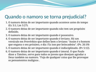 Quando o namoro se torna prejudicial?
1. O namoro deixa de ser importante quando acontece antes do tempo
(Ec 3:1; Lm 3:27).
2. O namoro deixa de ser importante quando não tem um propósito
definido.
3. O namoro deixa de ser importante quando é possessivo.
4. O namoro deixa de ser importante quando é leviano. Há um
versículo em Provérbios que define bem o leviano: "Assim é o homem
que engana o seu próximo, e diz: Fiz isso por brincadeira". (Pv. 26:19)
5. O namoro deixa de ser importante quando é indisciplinado. (Pv 5:12).
6. O namoro deixa de ser importante quando é imoral. O que Paulo
disse a Timóteo, serve para todos os jovens que desejam agradar a
Deus também no namoro. "Fuja de qualquer coisa que lhe provoque
os pensamentos malignos .
 