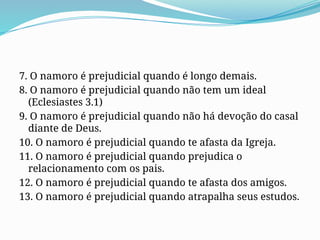 7. O namoro é prejudicial quando é longo demais.
8. O namoro é prejudicial quando não tem um ideal
(Eclesiastes 3.1)
9. O namoro é prejudicial quando não há devoção do casal
diante de Deus.
10. O namoro é prejudicial quando te afasta da Igreja.
11. O namoro é prejudicial quando prejudica o
relacionamento com os pais.
12. O namoro é prejudicial quando te afasta dos amigos.
13. O namoro é prejudicial quando atrapalha seus estudos.
 