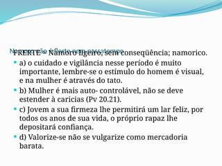 Namoro não é flerte nem passatempo
FRERTE = Namoro ligeiro, sem conseqüência; namorico.
 a) o cuidado e vigilância nesse período é muito
importante, lembre-se o estímulo do homem é visual,
e na mulher é através do tato.
 b) Mulher é mais auto- controlável, não se deve
estender à caricias (Pv 20.21).
 c) Jovem a sua firmeza lhe permitirá um lar feliz, por
todos os anos de sua vida, o próprio rapaz lhe
depositará confiança.
 d) Valorize-se não se vulgarize como mercadoria
barata.
 