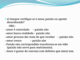 e) Sempre verifique se é amor, paixão ou apetite
desordenado?
OBS.:
- amor é controlado – paixão não
- amor busca realidade – paixão não
- amor procura dar mais do que receber – paixão não
- amor cresce – paixão não
- Paixão não correspondida transforma-se em ódio
(paixão não serve para matrimonio).
- Amor é gostar do outro(a) com defeitos que ele(a) tem.
 