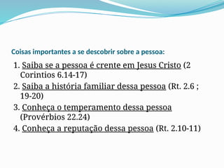 Coisas importantes a se descobrir sobre a pessoa:
1. Saiba se a pessoa é crente em Jesus Cristo (2
Corintios 6.14-17)
2. Saiba a história familiar dessa pessoa (Rt. 2.6 ;
19-20)
3. Conheça o temperamento dessa pessoa
(Provérbios 22.24)
4. Conheça a reputação dessa pessoa (Rt. 2.10-11)
 