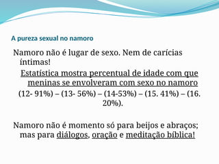 A pureza sexual no namoro
Namoro não é lugar de sexo. Nem de carícias
íntimas!
Estatística mostra percentual de idade com que
meninas se envolveram com sexo no namoro
(12- 91%) – (13- 56%) – (14-53%) – (15. 41%) – (16.
20%).
Namoro não é momento só para beijos e abraços;
mas para diálogos, oração e meditação bíblica!
 