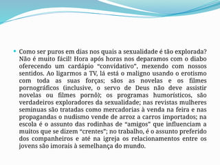  Como ser puros em dias nos quais a sexualidade é tão explorada?
Não é muito fácil! Hora após horas nos deparamos com o diabo
oferecendo um cardápio “convidativo”, mexendo com nossos
sentidos. Ao ligarmos a TV, lá está o maligno usando o erotismo
com toda as suas forças; sãos as novelas e os filmes
pornográficos (inclusive, o servo de Deus não deve assistir
novelas ou filmes pornô); os programas humorísticos, são
verdadeiros exploradores da sexualidade; nas revistas mulheres
seminuas são tratadas como mercadorias à venda na feira e nas
propagandas o nudismo vende de arroz a carros importados; na
escola é o assunto das rodinhas de “amigos” que influenciam a
muitos que se dizem “crentes”; no trabalho, é o assunto preferido
dos companheiros e até na igreja os relacionamentos entre os
jovens são imorais à semelhança do mundo.
 