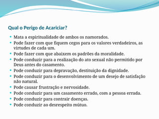 Qual o Perigo de Acariciar?
 Mata a espiritualidade de ambos os namorados.
 Pode fazer com que fiquem cegos para os valores verdadeiros, as
virtudes de cada um.
 Pode fazer com que abaixem os padrões da moralidade.
 Pode conduzir para a realização do ato sexual não permitido por
Deus antes do casamento.
 Pode conduzir para depravação, destituição da dignidade.
 Pode conduzir para o desenvolvimento de um desejo de satisfação
não natural.
 Pode causar frustração e nervosidade.
 Pode conduzir para um casamento errado, com a pessoa errada.
 Pode conduzir para contrair doenças.
 Pode conduzir ao desrespeito mútuo.
 