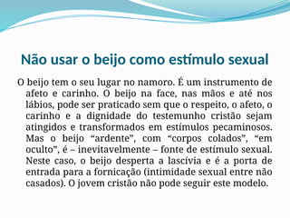 Não usar o beijo como estímulo sexual
O beijo tem o seu lugar no namoro. É um instrumento de
afeto e carinho. O beijo na face, nas mãos e até nos
lábios, pode ser praticado sem que o respeito, o afeto, o
carinho e a dignidade do testemunho cristão sejam
atingidos e transformados em estímulos pecaminosos.
Mas o beijo “ardente”, com “corpos colados”, “em
oculto”, é – inevitavelmente – fonte de estímulo sexual.
Neste caso, o beijo desperta a lascívia e é a porta de
entrada para a fornicação (intimidade sexual entre não
casados). O jovem cristão não pode seguir este modelo.
 