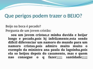Que perigos podem trazer o BEIJO?
Beijo na boca é pecado?
Pergunta de um jovem cristão:
sou um jovem cristao,e minha duvida e beijar
longo e pecado,pois hj infelizmente,esta sendo
dificil diferenciar um namoro do mundo para um
namoro cristao,pois admiro muito muito o
exemplo da minintra ana paula da lagoinha,pois
ela so beijou depois do casamento, mas e quem
nao consegue o q fazer;;;;;; santidade;;;;;;
 