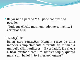 Beijar não é pecado MAS pode conduzir ao
pecado.
Tudo me é lícito mas nem tudo me convém… 1
corintios 6:12
SENSAÇÕES:
Beijar gera sensações. Homem reage de uma
maneira completamente diferente da mulher a
um beijo (Sim mulheres!!! É verdade!). Ele chega
a ficar excitado com um simples toque, quanto
mais a um beijo! (não é mesmo homens?
 