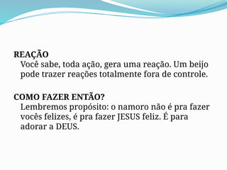 REAÇÃO
Você sabe, toda ação, gera uma reação. Um beijo
pode trazer reações totalmente fora de controle.
COMO FAZER ENTÃO?
Lembremos propósito: o namoro não é pra fazer
vocês felizes, é pra fazer JESUS feliz. É para
adorar a DEUS.
 