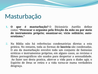 Masturbação
1. O que é masturbação? O Dicionário Aurélio define
como: “Provocar o orgasmo pela fricção da mão ou por meio
de instrumento próprio; onanizar-se; vício solitário; auto-
erotismo.”
2. Na Bíblia não há referências condenatórias diretas a esta
prática. No entanto, toda as formas de lascívia são condenadas.
O ato da masturbação envolve todo um conjunto de fantasias
eróticas e instrumentos próprios, em alguns casos, as revistas e
filmes pornográficos são usados para despertar a sensualidade.
Ao fazer uso desta pratica, abre-se a vida para o diabo agir, o
Espírito de Deus se retira e a vida torna-se numa verdadeira
desgraça.
 