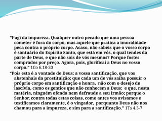 "Fugi da impureza. Qualquer outro pecado que uma pessoa
cometer é fora do corpo; mas aquele que pratica a imoralidade
peca contra o próprio corpo. Acaso, não sabeis que o vosso corpo
é santuário do Espírito Santo, que está em vós, o qual tendes da
parte de Deus, e que não sois de vós mesmos? Porque fostes
comprados por preço. Agora, pois, glorificai a Deus no vosso
corpo.” 1Co 6.18-20
“Pois esta é a vontade de Deus: a vossa santificação, que vos
abstenhais da prostituição; que cada um de vós saiba possuir o
próprio corpo em santificação e honra, não com o desejo de
lascívia, como os gentios que não conhecem a Deus; e que, nesta
matéria, ninguém ofenda nem defraude a seu irmão; porque o
Senhor, contra todas estas coisas, como antes vos avisamos e
testificamos claramente, é o vingador, porquanto Deus não nos
chamou para a impureza, e sim para a santificação.” 1Ts 4.3-7
 