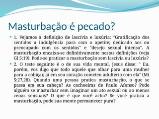 Masturbação é pecado?
 1. Vejamos à definição de lascívia e luxúria: "Gratificação dos
sentidos u indulgência para com o apetite; dedicado aos ou
preocupado com os sentidos" e "desejo sexual intenso". A
masturbação encaixa-se definitivamente nestas definições (veja
Gl 5:19). Pode-se praticar a masturbação sem lascívia ou luxúria?
 2. O teste seguinte é o de sua vida mental. Jesus disse: " Eu,
porém, vos digo que todo aquele que olhar para uma mulher
para a cobiçar, já em seu coração cometeu adultério com ela" (Mt
5:27,28). Quando uma pessoa pratica masturbação, o que se
passa em sua cabeça? As cachoeiras de Paulo Afonso? Pode
alguém se masturbar sem imaginar um ato sexual ou ao menos
cenas sensuais? O que é que você acha? Se você pratica a
masturbação, pode sua mente permanecer pura?
 
